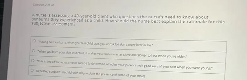 A nurse is assessing a 49-year-old client who questions the nurse's need to know about sunburns they experienced as a child. How should the nurse best explain the rationale for this subjective assessment?