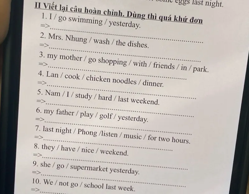 I / go swimming / yesterday.
Mrs. Nhung / wash / the dishes.
my mother / go shopping / with / friends / in / park.
Lan / cook / chicken noodles / dinner.
Nam / I / study / hard / last weekend.
my father / play / golf / yesterday.
last night / Phong /listen / music / for two hours.
they / have / nice / weekend.
We / not go / school last week.