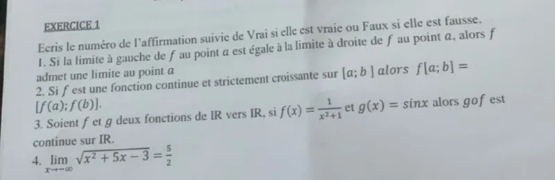 EXERCICE 1
Ecris le numéro de l'affirmation suivie de Vrai si elle est vraie ou Faux si elle est fausse. 
1. Si la limite à gauche de f au point a est égale à la limite à droite de f au point a, alors f admet une limite au point a
2. Si f est une fonction continue et strictement croissante sur [a ; b] alors f[a ; b]= [ f(a) ; f(b) ].
3. Soient f et g deux fonctions de IR vers IR, si f(x)=1/(x^2+1) et g(x)=sin x alors gof est continue sur IR.
4. lim x -> -∞ sqrt(x^2+5x-3)=5/2