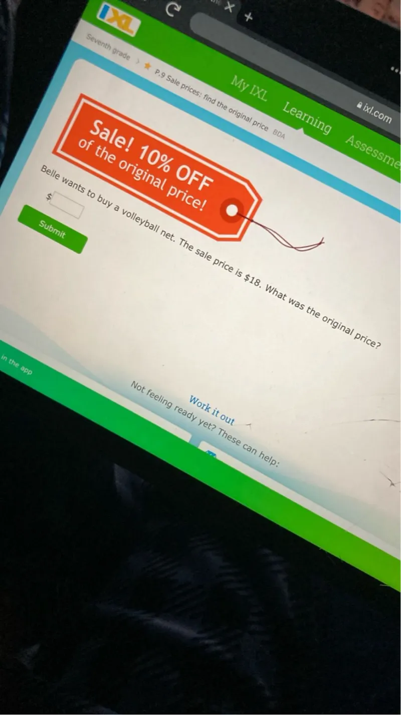  My IXL Learning Assessment

Seventh grade P.9 Sale prices: find the original price #DA

Sale! 10% OFF of the original price!

Belle wants to buy a volleyball net. The sale price is 18. What was the original price?



Submit

Not feeling ready yet? These can help: Work it out