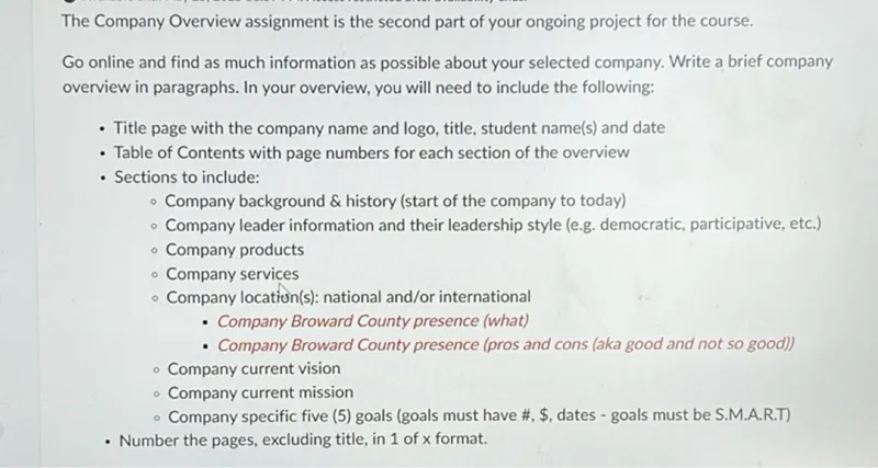 The Company Overview assignment is the second part of your ongoing project for the course.  
Go online and find as much information as possible about your selected company. Write a brief company overview in paragraphs. In your overview, you will need to include the following:  
- Title page with the company name and logo, title, student name(s) and date  
- Table of Contents with page numbers for each section of the overview  
- Sections to include:  
  - Company background and history (start of the company to today)  
  - Company leader information and their leadership style (e.g. democratic, participative, etc.)  
  - Company products  
  - Company services  
  - Company location(s): national and/or international  
  - Company Broward County presence (what)  
  - Company Broward County presence (pros and cons (aka good and not so good))  
  - Company current vision  
  - Company current mission  
  - Company specific five (5) goals (goals must have numbers, monetary figures, dates - goals must be S.M.A.R.T)  
- Number the pages, excluding title, in 1 of x format.  