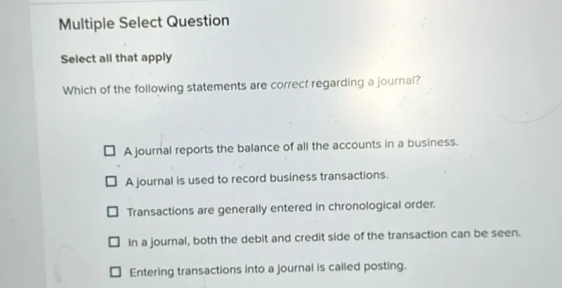 Multiple Select Question

Select all that apply
Which of the following statements are correct regarding a journal?
A journal reports the balance of all the accounts in a business.
A journal is used to record business transactions.
Transactions are generally entered in chronological order.
In a journal, both the debit and credit side of the transaction can be seen.
Entering transactions into a journal is called posting.