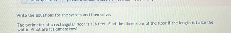 Write the equations for the system and then solve.
The perimeter of a rectangular floor is 138 feet. Find the dimensions of the floor if the length is twice the width. What are it's dimensions?