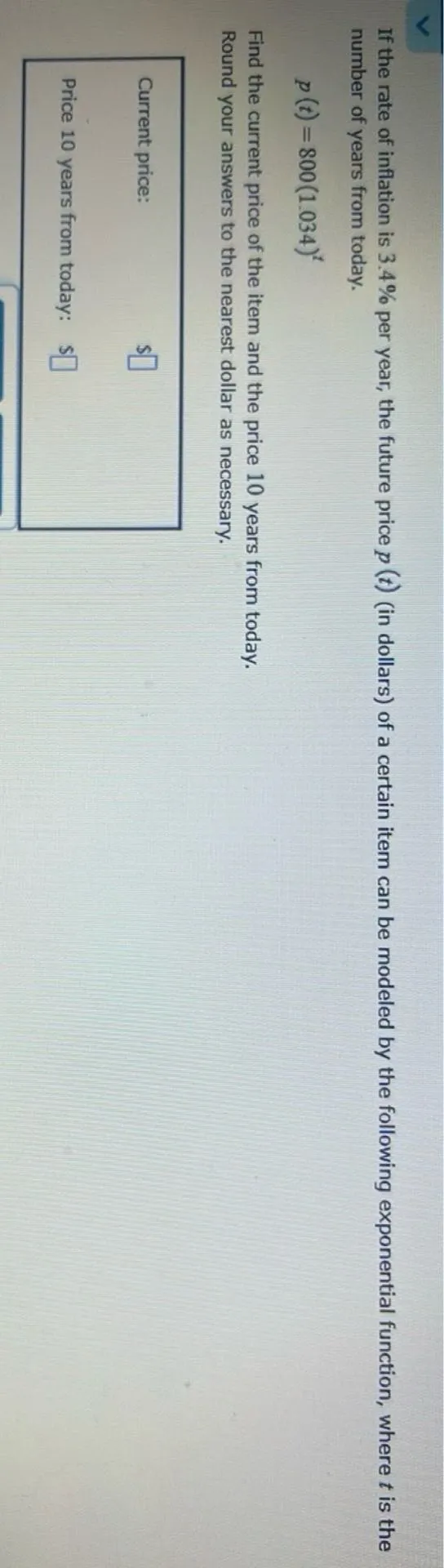 If the rate of inflation is 3.4% per year, the future price (p(t)) (in dollars) of a certain item can be modeled by the following exponential function, where (t) is the number of years from today.
[p(t)=800(1.034)^t]

Find the current price of the item and the price 10 years from today.
Round your answers to the nearest dollar as necessary.

Current price: ()

Price 10 years from today: