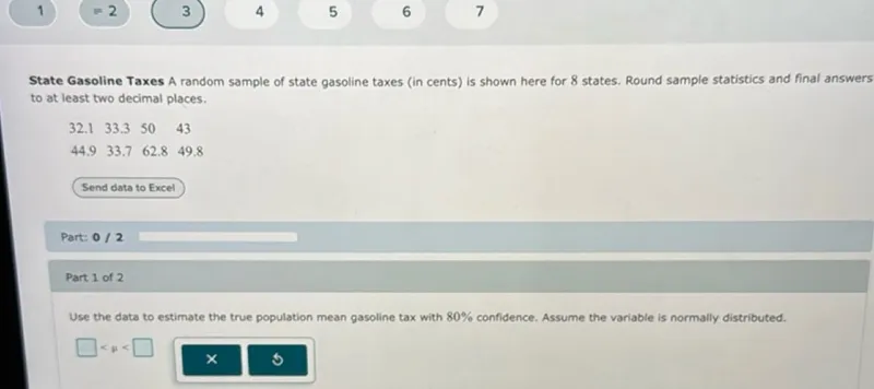 State Gasoline Taxes A random sample of state gasoline taxes (in cents) is shown here for 8 states. Round sample statistics and final answers to at least two decimal places. 32.1, 33.3, 50, 43, 44.9, 33.7, 62.8, 49.8 Use the data to estimate the true population mean gasoline tax with 80% confidence. Assume the variable is normally distributed. <μ<