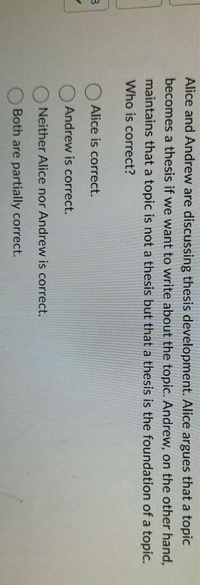 Alice and Andrew are discussing thesis development. Alice argues that a topic becomes a thesis if we want to write about the topic. Andrew, on the other hand, maintains that a topic is not a thesis but that a thesis is the foundation of a topic. Who is correct?
Alice is correct.
Andrew is correct.
Neither Alice nor Andrew is correct.
Both are partially correct.
