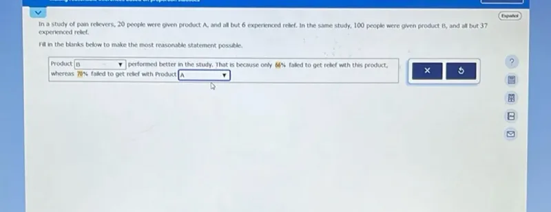 In a study of pain relievers, 20 people were given product A, and all but 6 experienced relief. In the same study, 100 people were given product B, and all but 37 experienced relief.

Fill in the blanks below to make the most reasonable statement possible.

Product  performed better in the study. That is because only 66% failed to get relief with this product, whereas 70% failed to get relief with Product A  ?