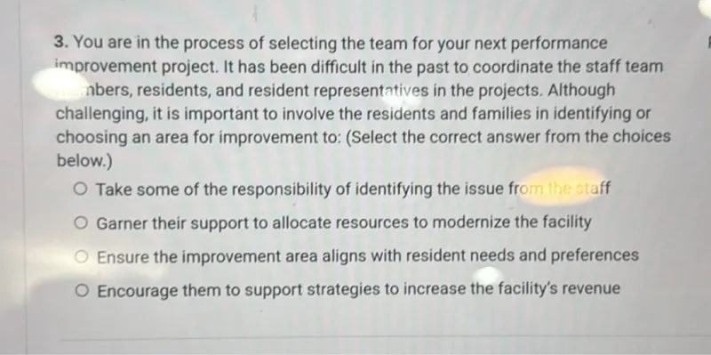 You are in the process of selecting the team for your next performance improvement project. It has been difficult in the past to coordinate the staff team members, residents, and resident representatives in the projects. Although challenging, it is important to involve the residents and families in identifying or choosing an area for improvement to: (Select the correct answer from the choices below.)
Take some of the responsibility of identifying the issue from the staff
Garner their support to allocate resources to modernize the facility
Ensure the improvement area aligns with resident needs and preferences
Encourage them to support strategies to increase the facility's revenue