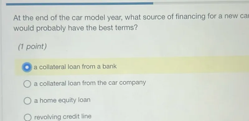 At the end of the car model year, what source of financing for a new cai would probably have the best terms?
(1 point)
a collateral loan from a bank
a collateral loan from the car company
a home equity loan
revolving credit line