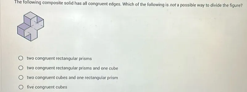 The following composite solid has all congruent edges. Which of the following is not a possible way to divide the figure?
two congruent rectangular prisms
two congruent rectangular prisms and one cube
two congruent cubes and one rectangular prism
five congruent cubes