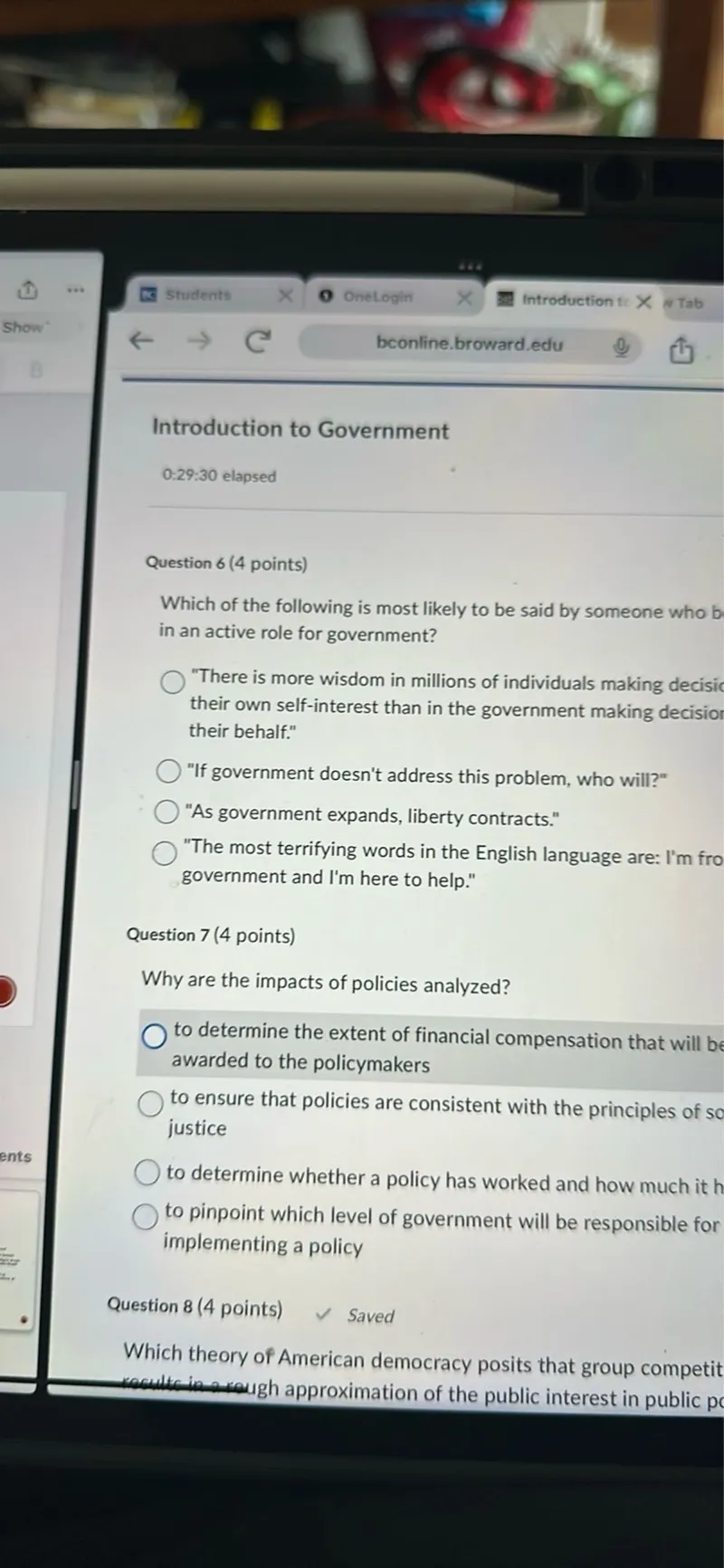 Question 6 (4 points)
Which of the following is most likely to be said by someone who believes in an active role for government?
"There is more wisdom in millions of individuals making decisions in their own self-interest than in the government making decisions on their behalf."
"If government doesn't address this problem, who will?"
"As government expands, liberty contracts."
"The most terrifying words in the English language are: I'm from the government and I'm here to help."

Question 7 (4 points)
Why are the impacts of policies analyzed?
to determine the extent of financial compensation that will be awarded to the policymakers
to ensure that policies are consistent with the principles of social justice
to determine whether a policy has worked and how much it has cost
to pinpoint which level of government will be responsible for implementing a policy