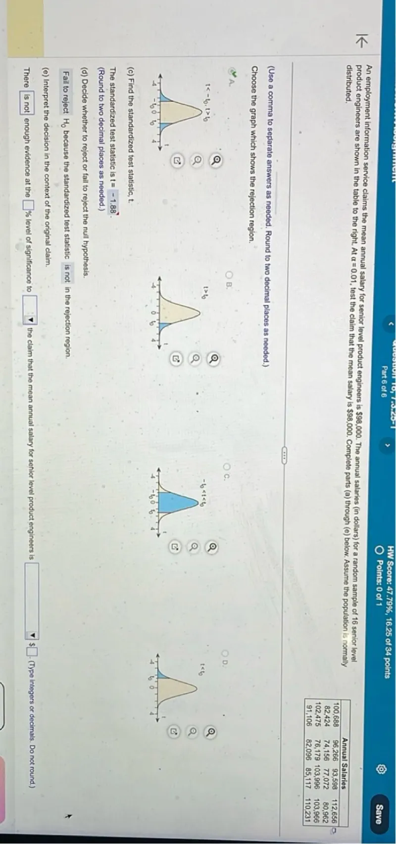 An employment information service claims the mean annual salary for senior level product engineers is 98,000. The annual salaries (in dollars) for a random sample of 16 senior level product engineers are shown in the table to the right. At α=0.01, test the claim that the mean salary is 98,000. Complete parts (a) through (e) below. Assume the population is normally distributed.

Annual Salaries 
100,688  96,266  93,598  112,656
82,424   74,156  77,072  80,962
102,475  76,179  103,996 103,966
91,106   82,096  85,117  110,231

(Use a comma to separate answers as needed. Round to two decimal places as needed.)
Choose the graph which shows the rejection region.
(c) Find the standardized test statistic, t.

The standardized test statistic is t=-1.88.
(Round to two decimal places as needed.)
(d) Decide whether to reject or fail to reject the null hypothesis.

Fail to reject H0 because the standardized test statistic is not in the rejection region.
(e) Interpret the decision in the context of the original claim.

There is not enough evidence at the 1% level of significance to reject the claim that the mean annual salary for senior level product engineers is 98,000.