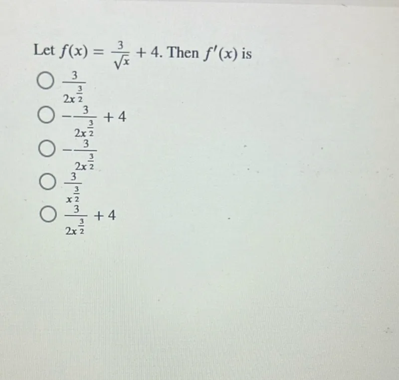 Let f(x) = 3/sqrt(x) + 4. Then f'(x) is
3/(2 x^(3/2))
-3/(2 x^(3/2)) + 4
-3/(2 x^(3/2))
3^(2 x)/(x^(3/2))
(x^(3/2))/(2 x^(3/2)) + 4