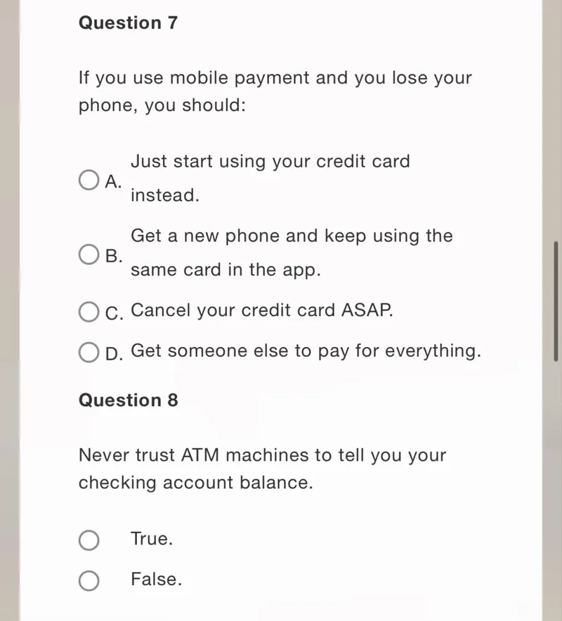 Question 7

If you use mobile payment and you lose your phone, you should:

Just start using your credit card
A. instead.

Get a new phone and keep using the
B. same card in the app.
C. Cancel your credit card ASAP.
D. Get someone else to pay for everything.

Question 8

Never trust ATM machines to tell you your checking account balance.
True.
False.