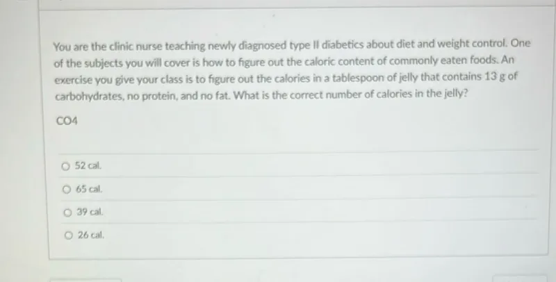 You are the clinic nurse teaching newly diagnosed type II diabetics about diet and weight control. One of the subjects you will cover is how to figure out the caloric content of commonly eaten foods. An exercise you give your class is to figure out the calories in a tablespoon of jelly that contains 13 g of carbohydrates, no protein, and no fat. What is the correct number of calories in the jelly? CO 4
52 cal .
65 cal .
39 cal.
26 cal .