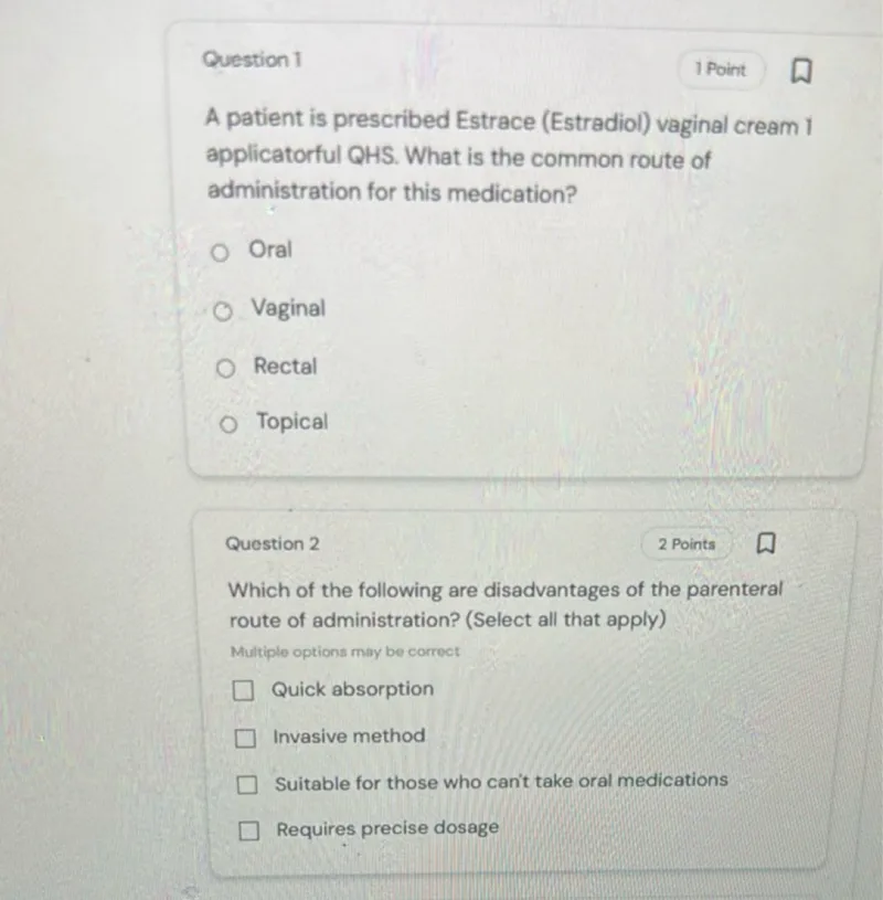 Question 1
1 Point

A patient is prescribed Estrace (Estradiol) vaginal cream 1 applicatorful QHS. What is the common route of administration for this medication?
Oral
Vaginal
Rectal
Topical

Question 2
2 Points

Which of the following are disadvantages of the parenteral route of administration? (Select all that apply)
Multiple options may be correct
Quick absorption
Invasive method
Suitable for those who can't take oral medications
Requires precise dosage