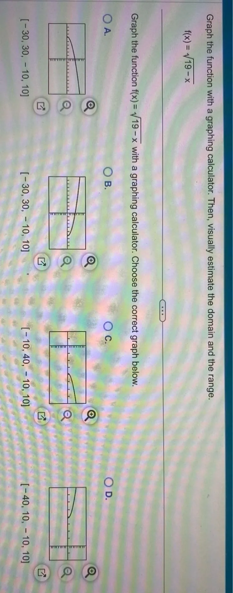 Graph the function with a graphing calculator. Then, visually estimate the domain and the range.

f(x) = sqrt(19-x)

Graph the function f(x) = sqrt(19-x) with a graphing calculator. Choose the correct graph below.
A.
[-30,30,-10,10]
B.
[-30,30,-10,10]
C.
[-10,40,-10,10]
D.
[-40,10,-10,10]