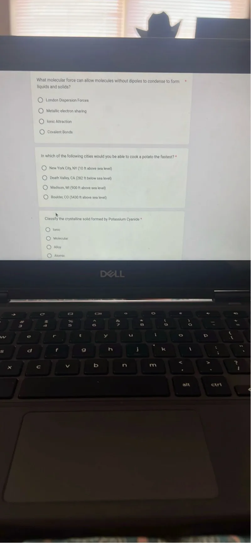 What molecular force can allow molecules without dipoles to condense to form liquids and solids?
London Dispersion Forces
Metallic electron sharing
Ionic Attraction
Covatent Bonds

In which of the following cities would you be able to cook a potato the fastest?
New York City. NY (10 ft above sea level)
Death Valley, CA (282 ft below sea leve)
Madison WI ( 900 ft above sea level)
Bouldet. CO (5430 ft above sea leve))

Classify the crystalline solid formed by Potassium Cyanide
tonle
Molecular
Aloy
Atomic