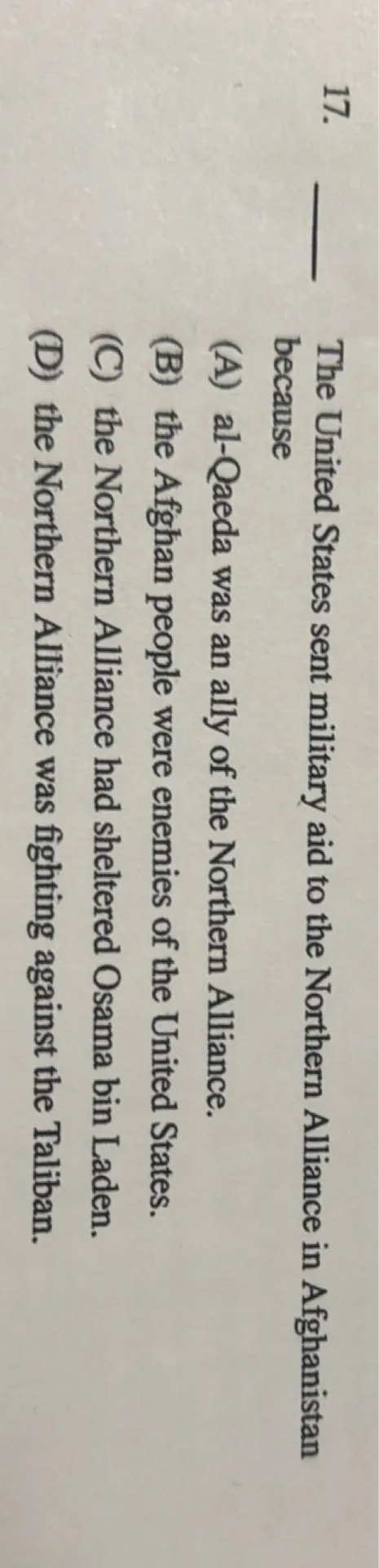 The United States sent military aid to the Northern Alliance in Afghanistan because (A) al-Qaeda was an ally of the Northern Alliance. (B) the Afghan people were enemies of the United States. (C) the Northern Alliance had sheltered Osama bin Laden. (D) the Northern Alliance was fighting against the Taliban.