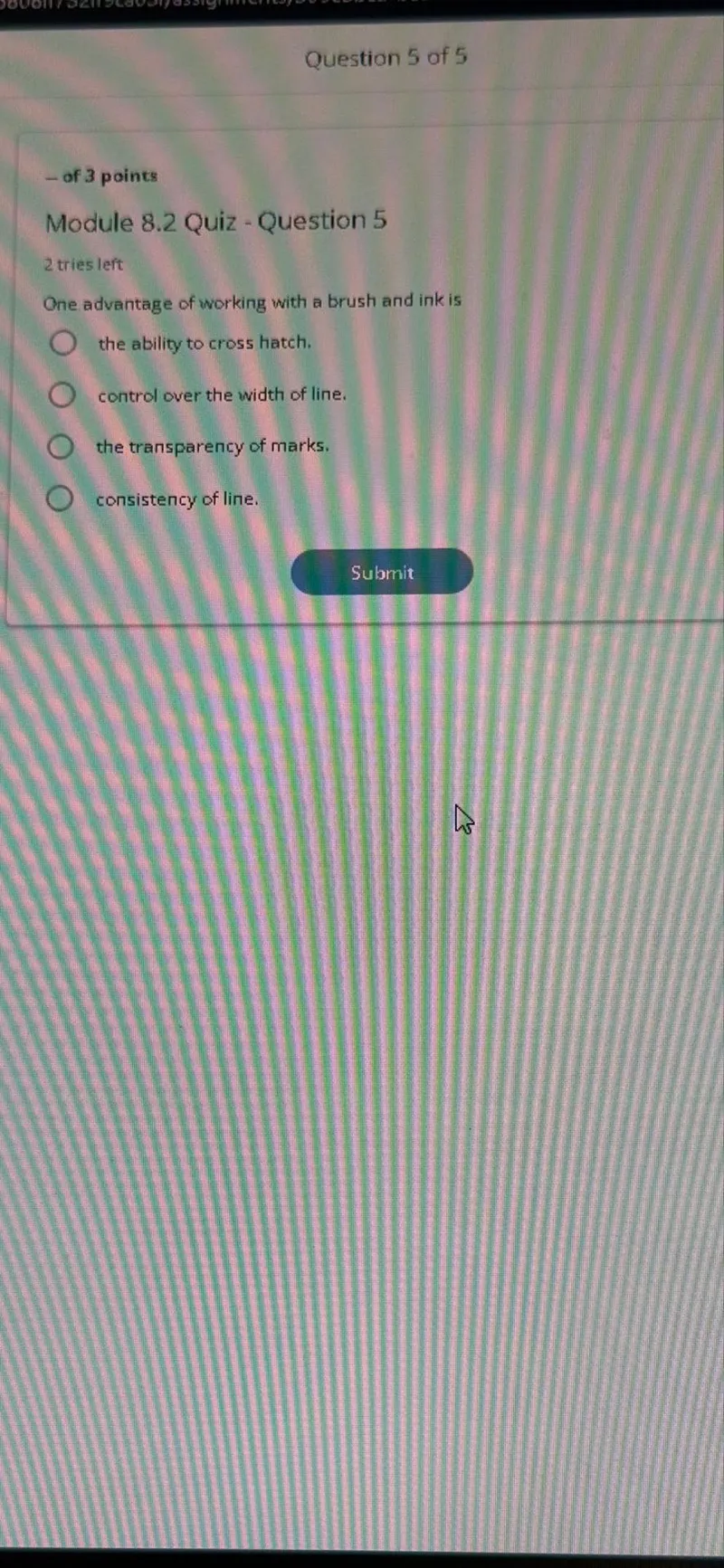 Question 5 of 5
- of 3 points

Module 8.2 Quiz - Question 5
2 tries left
One advantage of working with a brush and ink is
the ability to cross hatch.
control over the width of line.
the transparency of marks.
consistency of line.
Submit