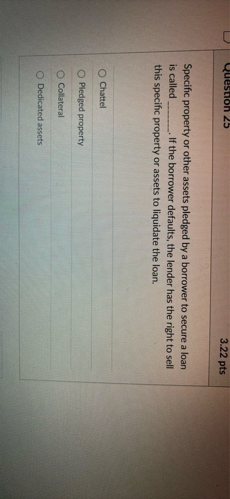 Specific property or other assets pledged by a borrower to secure a loan is called . If the borrower defaults, the lender has the right to sell this specific property or assets to liquidate the loan.
Chattel
Pledged property
Collateral
Dedicated assets