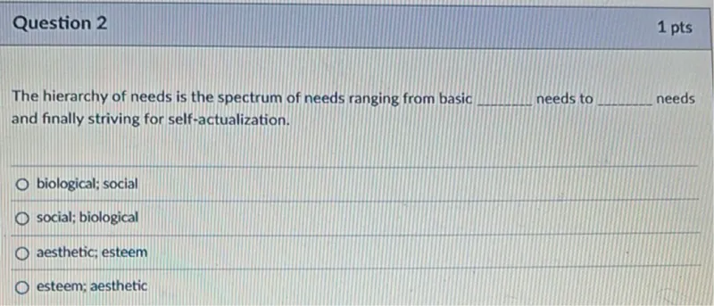 The hierarchy of needs is the spectrum of needs ranging from basic needs to needs and finally striving for self-actualization. 
biological; social 
social; biological 
aesthetic; esteem 
esteem; aesthetic