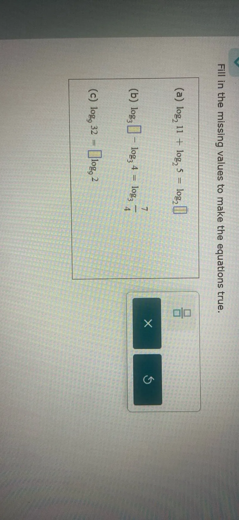 Fill in the missing values to make the equations true.
(a) log2 11 + log2 5 = log2 □
(b) log3 □ - log3 4 = log3 7/4
(c) log9 32 = □ log9 2