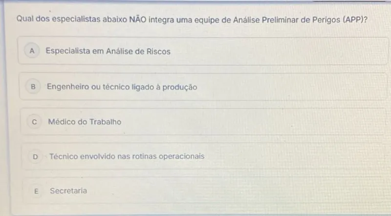 Qual dos especialistas abaixo NĀO integra uma equipe de Análise Preliminar de Perigos (APP)?

A Especialista em Análise de Riscos

B Engenheiro ou técnico ligado à produção

C Médico do Trabalho

D Técnico envolvido nas rotinas operacionais

E Secretaria