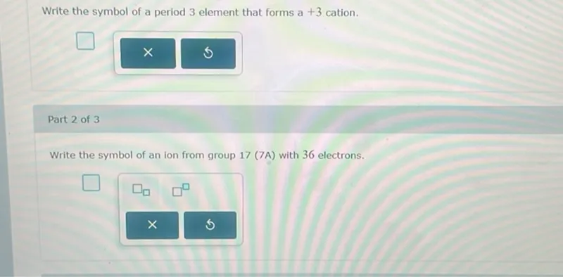 Write the symbol of a period 3 element that forms a +3 cation.

Write the symbol of an ion from group 17 (7A) with 36 electrons.