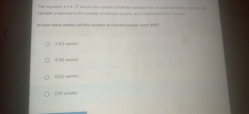 The equation (y=4 cdot 3^t) shows the number of infected people from an outbreak of the measles. The variable (y) represents the number of infected people, and (t) represents time in weeks.

In how many weeks will the number of infected people reach 600?