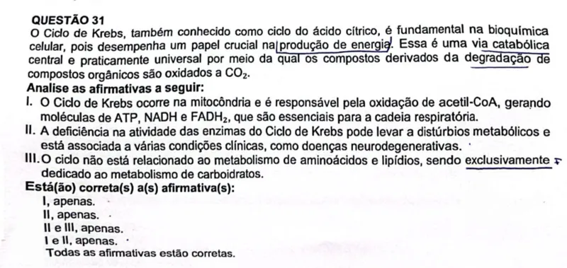 QUESTÃO 31
O Ciclo de Krebs, também conhecido como ciclo do ácido cítrico, é fundamental na bioquimica celular, pois desempenha um papel crucial na produção de energia. Essa é uma via catabólica central e praticamente universal por meio da qual os compostos derivados da degradação de compostos orgânicos são oxidados a CO2.
Analise as afirmativas a seguir:
I. O Ciclo de Krebs ocorre na mitocôndria e é responsável pela oxidação de acetil-CoA, gerando moléculas de ATP, NADH e FADH2, que são essenciais para a cadeia respiratória.
II. A deficiência na atividade das enzimas do Ciclo de Krebs pode levar a distúrbios metabólicos e está associada a várias condições clínicas, como doenças neurodegenerativas.
III. O ciclo não está relacionado ao metabolismo de aminoácidos e lipídios, sendo exclusivamente dedicado ao metabolismo de carboidratos.
Está(ão) correta(s) a(s) afirmativa(s):
I , apenas.
II, apenas.
II e III, apenas.
I e II, apenas.
Todas as afirmativas estão corretas.