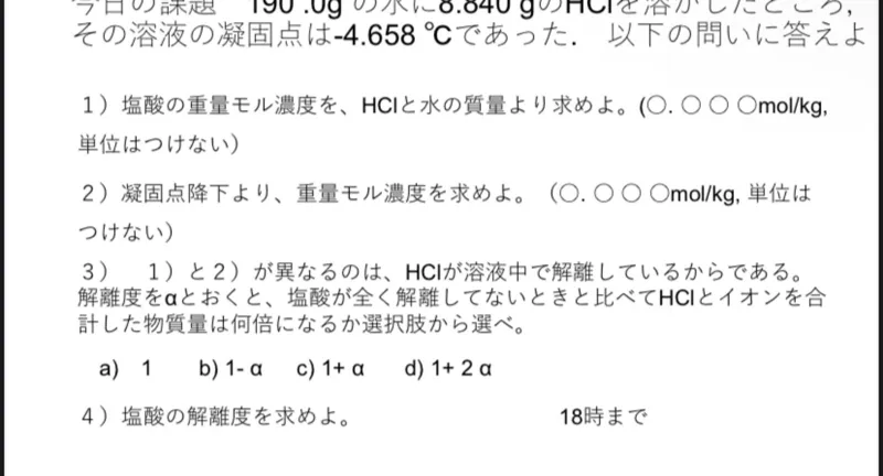 その溶液の凝固点は -4.658°C であった。 以下の問いに答えよ

1）塩酸の重量モル濃度を、HClと水の質量より求めよ。（○. O ○ Omolkg,単位はつけない）

2）凝固点降下より、重量モル濃度を求めよ。（○. ○○ Omolkg, 単位は つけない)

3）1）と2）が異なるのは、HCIが溶液中で解離しているからである。解離度をのとおくと、塩酸が全く解離してないときと比べてHClとイオンを合計した物質量は何倍になるか選択肢から選へ。
a) 1
b) 1- a
c) 1+α
d) 1+2α

4) 塩酸の解離度を求めよ。