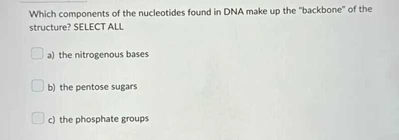 Which components of the nucleotides found in DNA make up the "backbone" of the structure? SELECT ALL
a) the nitrogenous bases
b) the pentose sugars
c) the phosphate groups