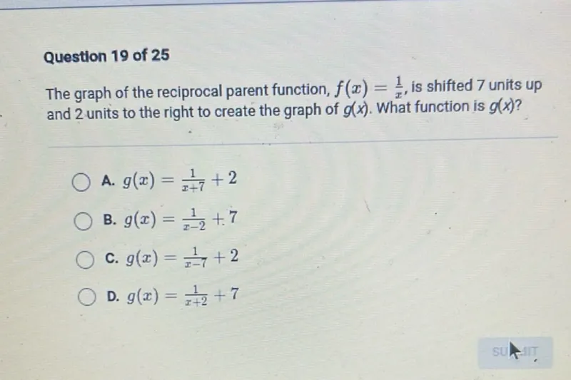 Question 19 of 25
The graph of the reciprocal parent function, f(x)=1/x, is shifted 7 units up and 2 units to the right to create the graph of g(x). What function is g(x) ?
A. g(x)=1/(x+7)+2
B. g(x)=1/(x-2)+7
C. g(x)=1/(x-7)+2
D. g(x)=1/(x+2)+7