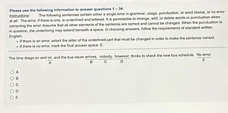 Please use the following information to answer questions 1-34.
Instructions: The following sentences contain either a single error in grammar, usage, punctuation, or word choice, or no error at all. The error, if there is one, is underlined and lettered. It is permissible to change, add, or delete words or punctuation when correcting the error. Assume that all other elements of the sentence are correct and cannot be changed. When the punctuation is in question, the underlining may extend beneath a space. In choosing answers, follow the requirements of standard written English.
- If there is an error, select the letter of the underlined part that must be changed in order to make the sentence correct.
- If there is no error, mark the final answer space, E.

The time drags on and on, and the bus never arrives, nobody, however, thinks to check the new bus schedule. No error