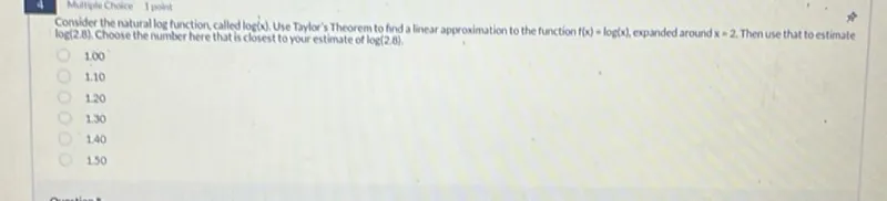 Consider the natural log function called log(x). Use Taylor's Theorem to find a linear approximation to the function f(x)=log (x), expanded around x=2. Then use that to estimate log (2.8). Choose the number here that is closest to your estimate of log (2.8).
1.10
1.20
1.30
1.40
1.50