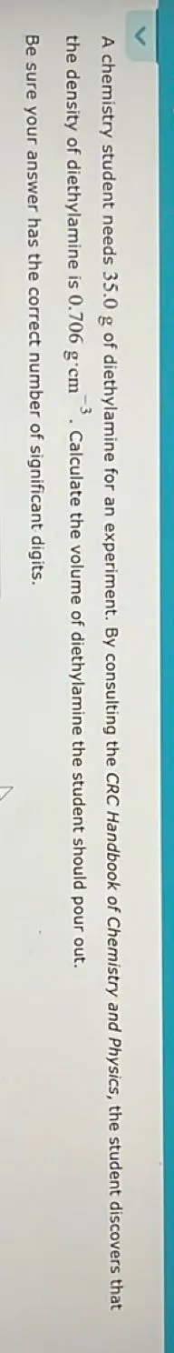 A chemistry student needs 35.0 g of diethylamine for an experiment. By consulting the CRC Handbook of Chemistry and Physics, the student discovers that the density of diethylamine is 0.706 g · cm^-3. Calculate the volume of diethylamine the student should pour out.

Be sure your answer has the correct number of significant digits.