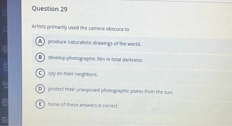 Question 29

Artists primarily used the camera obscura to
(A) produce naturalistic drawings of the world.
(B) develop photographic film in total darkness.
(C) spy on their neighbors.
(D) protect their unexposed photographic plates from the sun.
(E) None of these answers is correct.