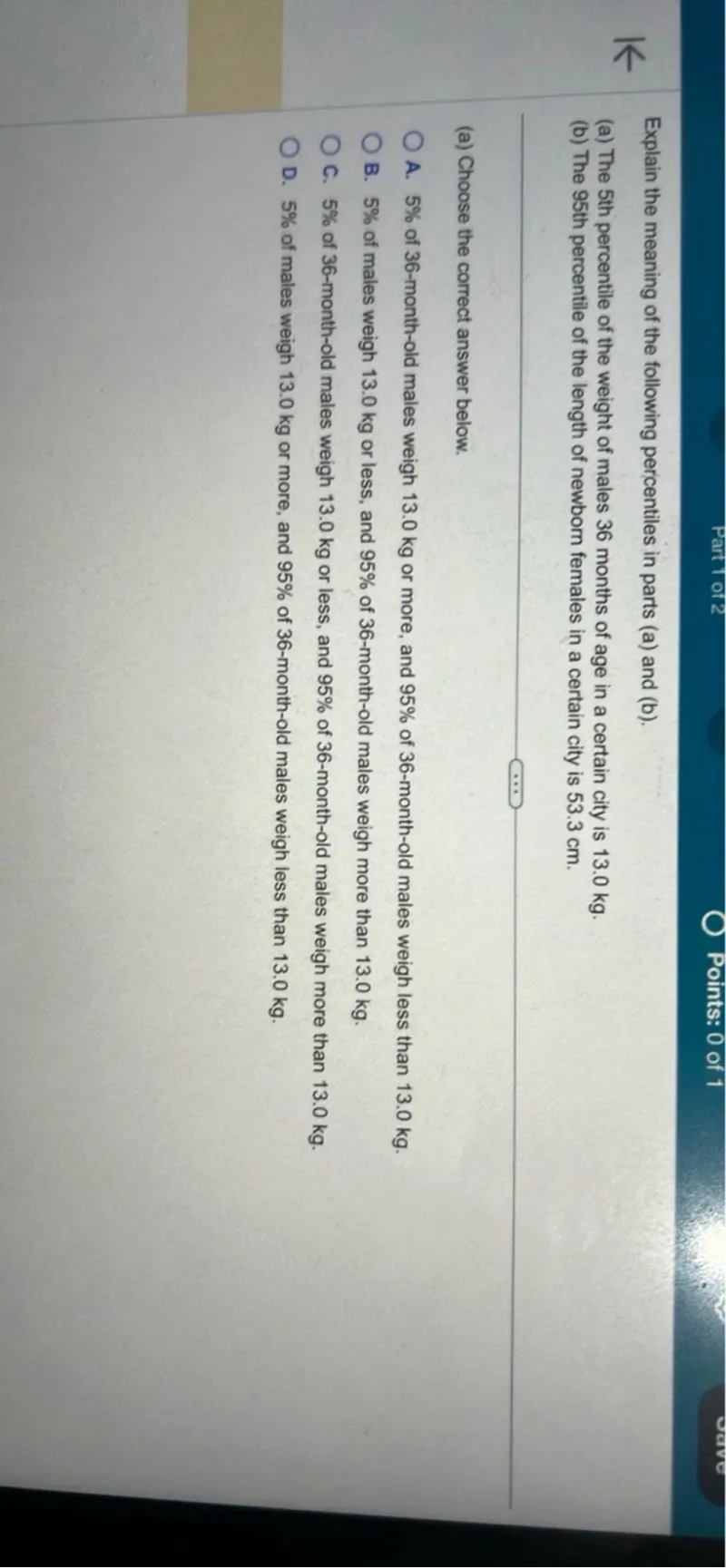 Explain the meaning of the following percentiles in parts (a) and (b).
(a) The 5th percentile of the weight of males 36 months of age in a certain city is 13.0 kg.
(b) The 95th percentile of the length of newborn females in a certain city is 53.3 cm.
(a) Choose the correct answer below.
A. 5% of 36-month-old males weigh 13.0 kg or more, and 95% of 36-month-old males weigh less than 13.0 kg.
B. 5% of males weigh 13.0 kg or less, and 95% of 36-month-old males weigh more than 13.0 kg.
C. 5% of 36-month-old males weigh 13.0 kg or less, and 95% of 36-month-old males weigh more than 13.0 kg.
D. 5% of males weigh 13.0 kg or more, and 95% of 36-month-old males weigh less than 13.0 kg.