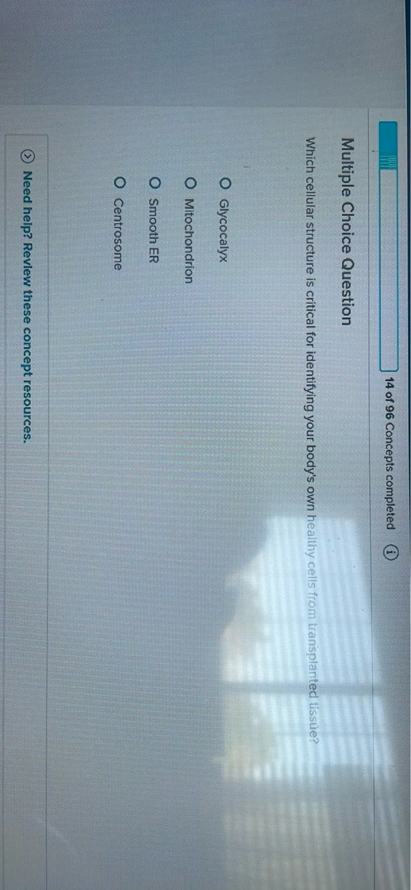 14 of 96 Concepts completed
(i)

Multiple Choice Question
Which cellular structure is critical for identifying your body's own healthy cells from tranisplanted tissuie?
Glycocalyx
Mitochondrion
Smooth ER
Centrosome

Need help? Revlew these concept resources.