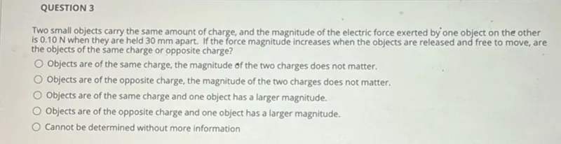 QUESTION 3
Two small objects carry the same amount of charge, and the magnitude of the electric force exerted by one object on the other is 0.10 N when they are held 30 mm apart. If the force magnitude increases when the objects are released and free to move, are the objects of the same charge or opposite charge?
Objects are of the same charge, the magnitude of the two charges does not matter.
Objects are of the opposite charge, the magnitude of the two charges does not matter.
Objects are of the same charge and one object has a larger magnitude.
Objects are of the opposite charge and one object has a larger magnitude.
Cannot be determined without more information