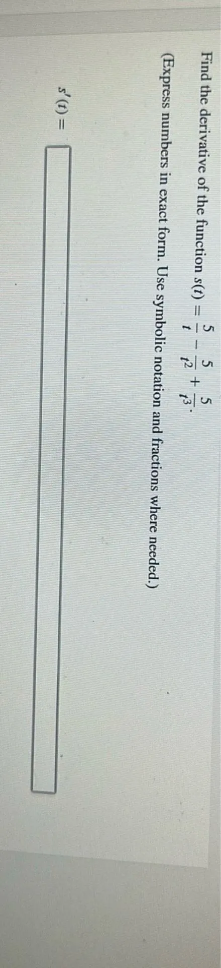 Find the derivative of the function s(t) = 5/t - 5/t^2 + 5/t^3.
(Express numbers in exact form. Use symbolic notation and fractions where needed.)
s'(t) =