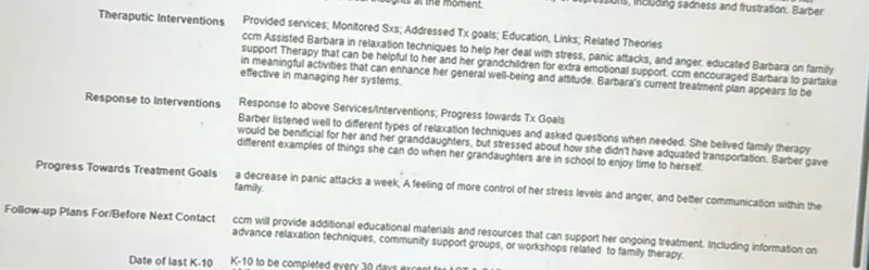 Theraputic Interventions

Response to Interventions

Progress Towards Treatment Goals

Follow-up Plans ForiBefore Next Contact

Date of last K-10

Provided services; Monitored Sxs; Addressed Tx goals; Education, Links; Related Theories
ccm Assisted Barbara in relaxation techniques to help her deal with stress, panic attacks, and anger. educated Barbara on family support Therapy that can be helpful to her and her grandchildren for extra emotional support. ccm encouraged Barbara to partake in meaningful activites that can enhance her general well-being and attitude. Barbara's current treatment plan appears to be effective in managing her systems.

Response to above Services/interventions; Progress towards TX Goals
Barber listened well to different types of relaxation techniques and asked questions when needed. She belved family therapy would be benificial for her and her granddaughters, but stressed about how she didnt have adquated transportation. Barber gave different examples of things she can do when her grandaughters are in school to enjoy time to herself.
a decrease in panic attacks a week, A feeling of more control of her stress levels and anger, and better communication within the family.
ccm will provide additional educational materials and resources that can support her ongoing treatment. Including information on advance relaxation techniques, community support groups, or workshops related to family therapy.