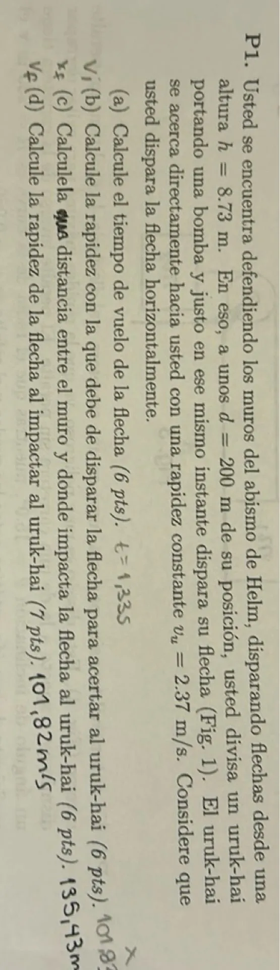 Usted se encuentra defendiendo los muros del abismo de Helm, disparando flechas desde una altura h = 8.73 m. En eso, a unos d = 200 m de su posición, usted divisa un uruk-hai portando una bomba y justo en ese mismo instante dispara su flecha. El uruk-hai se acerca directamente hacia usted con una rapidez constante vu = 2.37 m/s. Considere que usted dispara la flecha horizontalmente.

(a) Calcule el tiempo de vuelo de la flecha.  
(b) Calcule la rapidez con la que debe de disparar la flecha para acertar al uruk-hai.  
(c) Calcule la distancia entre el muro y donde impacta la flecha al uruk-hai.  
(d) Calcule la rapidez de la flecha al impactar al uruk-hai.  