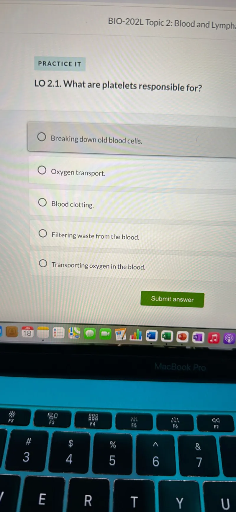 BIO-202L Topic 2: Blood and Lymph
PRACTICE IT

LO 2.1. What are platelets responsible for?
Breaking down old blood cells.
Oxygen transport.
Blood clotting.
Filtering waste from the blood.
Transporting oxygen in the blood.
Submit answer