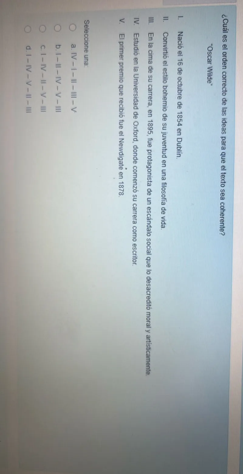 ¿Cuál es el orden correcto de las ideas para que el texto sea coherente?
"Oscar Wilde"
I. Nació el 16 de octubre de 1854 en Dublín.
II. Convirtio el estilo bohemio de su juventud en una filosofia de vida.
III. En la cima de su carrera, en 1895, fue protagonista de un escándalo social que lo desacreditó moral y artisticamente.
IV. Estudió en la Universidad de Oxford, donde comenzó su carrera como escritor.
V. El primer premio que recibió fue el Newdigate en 1878.

Seleccione una:
a. IV -I- II - III -V.
b. I - II - IV -V- III
c. I - IV - II -V- III
d. I -IV-V-II- III