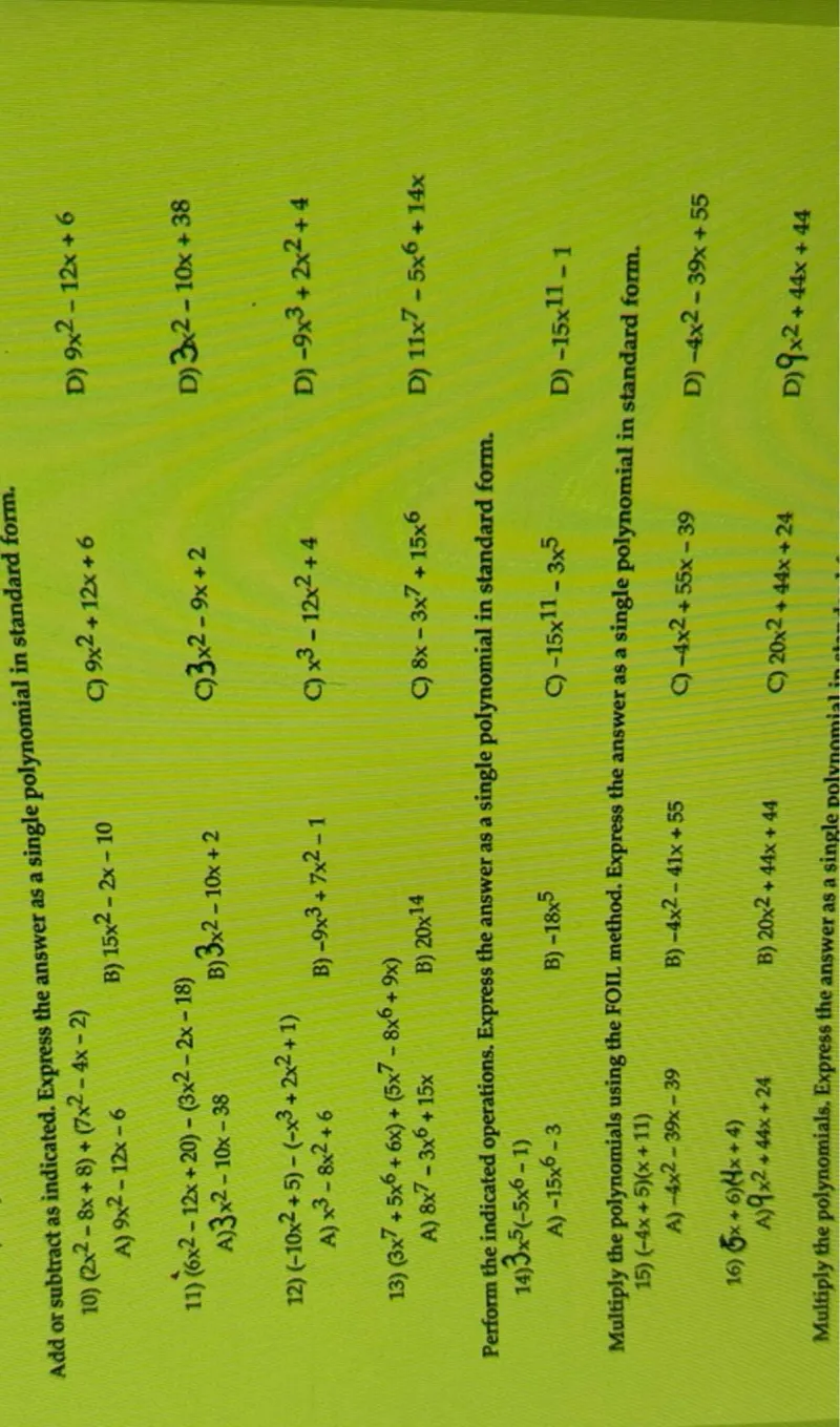 Add or subtract as indicated. Express the answer as a single polynomial in standard form.
10) (2 x^2-8 x+8)+(7 x^2-4 x-2)
A) 9 x^2-12 x-6
B) 15 x^2-2 x-10
C) 9 x^2+12 x+6
D) 9 x^2-12 x+6
11) (6 x^2-12 x+20)-(3 x^2-2 x-18)
A) 3 x^2-10 x-38
B) 3 x^2-10 x+2
C) 3 x^2-9 x+2
D) 3 x^2-10 x+38
12) (-10 x^2+5)-(-x^3+2 x^2+1)
A) x^3-8 x^2+6
B) -9 x^3+7 x^2-1
C) x^3-12 x^2+4
D) -9 x^3+2 x^2+4
13) (3 x^7+5 x^6+6 x)+(5 x^7-8 x^6+9 x)
A) 8 x^7-3 x^6+15 x
B) 20 x^14
C) 8 x-3 x^7+15 x^6
D) 11 x^7-5 x^6+14 x

Perform the indicated operations. Express the answer as a single polynomial in standard form.
14) 3 x^5(-5 x^6-1)
A) -15 x^6-3
B) -18 x^5
C) -15 x^11-3 x^5
D) -15 x^11-1

Multiply the polynomials using the FOIL method. Express the answer as a single polynomial in standard form.
15) (-4 x+5)(x+11)
A) -4 x^2-39 x-39
B) -4 x^2-41 x+55
C) -4 x^2+55 x-39
D) -4 x^2-39 x+55
16) (5 x+6)(4 x+4)
A) 9 x^2+44 x+24
B) 20 x^2+44 x+44
C) 20 x^2+44 x+24
D) 9 x^2+44 x+44