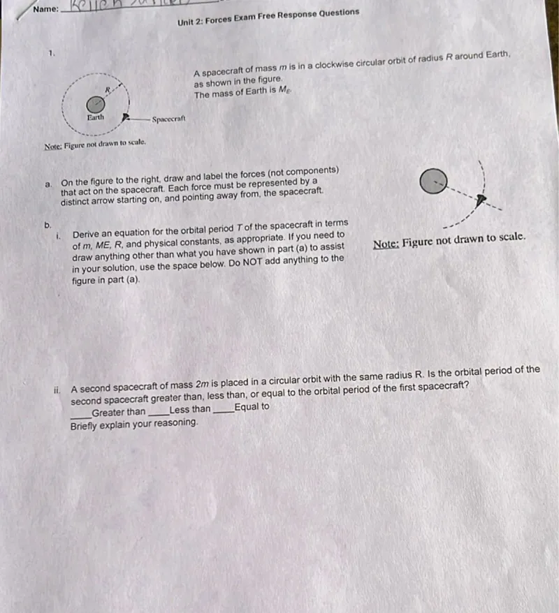 Unit 2: Forces Exam Free Response Questions

1. A spacecraft of mass m is in a clockwise circular orbit of radius R around Earth, as shown in the figure. The mass of Earth is ME.

Note: Figure not drawn to scale.
a. On the figure to the right, draw and label the forces (not components) that act on the spacecraft. Each force must be represented by a distinct arrow starting on, and pointing away from, the spacecraft.
b.
i. Derive an equation for the orbital period T of the spacecraft in terms of m, M E, R, and physical constants, as appropriate. If you need to draw anything other than what you have shown in part (a) to assist

Note: Figure not drawn to scale. in your solution, use the space below. Do NOT add anything to the figure in part (a).
ii. A second spacecraft of mass 2m is placed in a circular orbit with the same radius R. Is the orbital period of the second spacecraft greater than, less than, or equal to the orbital period of the first spacecraft?
Greater than Less than Equal to Briefly explain your reasoning.