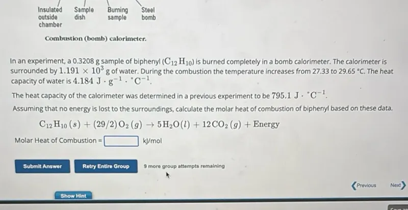 In an experiment, a 0.3208 g sample of biphenyl (C12H10) is burned completely in a bomb calorimeter. The calorimeter is surrounded by 1.191 x 10^3 g of water. During the combustion the temperature increases from 27.33 to 29.65°C. The heat capacity of water is 4.184 J · g^-1 · °C^-1.
The heat capacity of the calorimeter was determined in a previous experiment to be 795.1 J · °C^-1.
Assuming that no energy is lost to the surroundings, calculate the molar heat of combustion of biphenyl based on these data.
C12H10(s)+(29 / 2) O2(g) -> 5 H2O(l)+12 CO2(g)+ Energy

Molar Heat of Combustion = kJ / mol