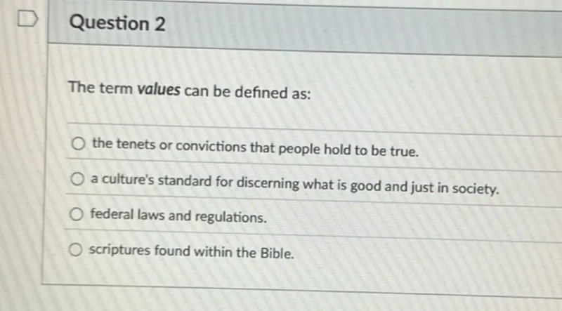 Question 2

The term values can be defined as:
the tenets or convictions that people hold to be true.
a culture's standard for discerning what is good and just in society.
federal laws and regulations.
scriptures found within the Bible.